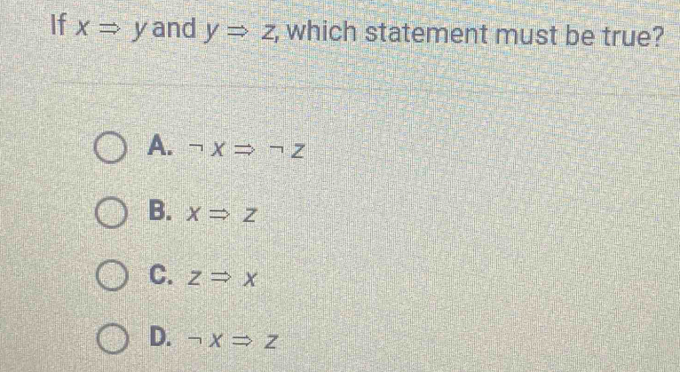 If xRightarrow y and yRightarrow z , which statement must be true?
A. neg XRightarrow neg Z
B. xRightarrow z
C. zRightarrow x
D. neg xRightarrow z