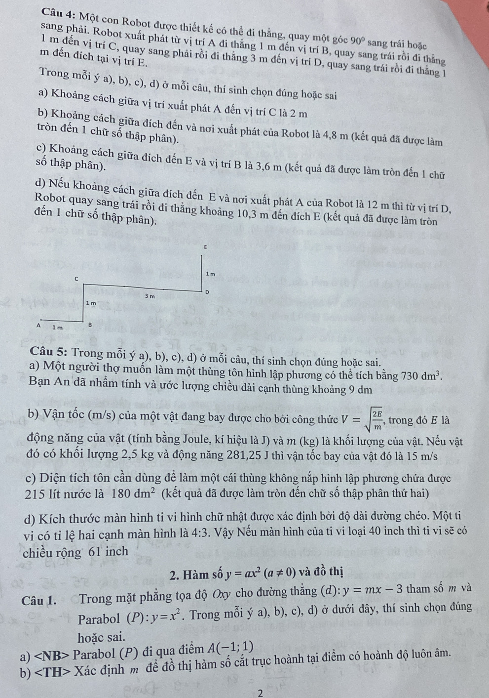 Một con Robot được thiết kế có thể đi thẳng, quay một góc 90° sang trái hoặc
sang phải. Robot xuất phát từ vị trí A đi thẳng 1 m dến vị trí B, quay sang trái rồi đi thắng
1 m đến vị trí C, quay sang phải rồi đi thăng 3 m đến vị trí D, quay sang trái rồi đi thắng 1
m đến đích tại vị trí E.
Trong mỗi ý a), b), c), d) ở mỗi câu, thí sinh chọn đúng hoặc sai
a) Khoảng cách giữa vị trí xuất phát A đến vị trí C là 2 m
b) Khoảng cách giữa đích đến và nơi xuất phát của Robot là 4,8 m (kết quả đã được làm
tròn đến 1 chữ số thập phân).
c) Khoảng cách giữa đích đến E và vị trí B là 3,6 m (kết quả đã được làm tròn đến 1 chữ
số thập phân).
d) Nếu khoảng cách giữa đích đến E và nơi xuất phát A của Robot là 12 m thì từ vị trí D,
Robot quay sang trái rồi đi thăng khoảng 10,3 m đến đích E (kết quả đã được làm tròn
đến 1 chữ số thập phân).
Câu 5: Trong mỗi ý a), b), c), d) ở mỗi câu, thí sinh chọn đúng hoặc sai.
a) Một người thợ muốn làm một thùng tôn hình lập phương có thể tích bằng 730dm^3.
Bạn An đã nhầm tính và ước lượng chiều dài cạnh thùng khoảng 9 dm
b) Vận tốc (m/s) của một vật đang bay được cho bởi công thức V=sqrt(frac 2E)m , trong đó E là
động năng của vật (tính bằng Joule, kí hiệu là J) và m (kg) là khối lượng của vật. Nếu vật
đó có khối lượng 2,5 kg và động năng 281,25 J thì vận tốc bay của vật đó là 15 m/s
c) Diện tích tôn cần dùng để làm một cái thùng không nắp hình lập phương chứa được
215 lít nước là 180dm^2 (kết quả đã được làm tròn đến chữ số thập phân thứ hai)
d) Kích thước màn hình ti vi hình chữ nhật được xác định bởi độ dài đường chéo. Một ti
vi có tỉ lệ hai cạnh màn hình là 4:3. Vậy Nếu màn hình của ti vi loại 40 inch thì ti vi sẽ có
chiều rộng 61 inch
2. Hàm số y=ax^2(a!= 0) và vector dhat o thị
Câu 1. Trong mặt phẳng tọa độ Oxy cho đường thẳng (d): y=mx-3 tham số m và
Parabol (P):y=x^2. Trong mỗi ý a), b), c), d) ở dưới đây, thí sinh chọn đúng
hoặc sai.
a) ∠ NB> Parabol (P) đi qua điểm A(-1;1)
b) Xác định m để đồ thị hàm số cắt trục hoành tại điểm có hoành độ luôn âm.
2