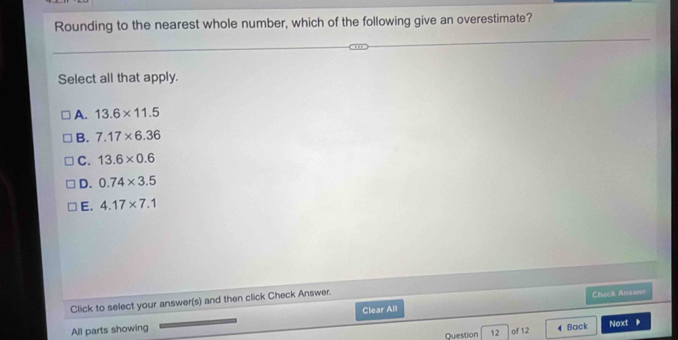 Rounding to the nearest whole number, which of the following give an overestimate?
Select all that apply.
A. 13.6* 11.5
B. 7.17* 6.36
C. 13.6* 0.6
D. 0.74* 3.5
E. 4.17* 7.1
Clear All Check Answer
Click to select your answer(s) and then click Check Answer.
All parts showing Next D
Question 12 of 12 Back