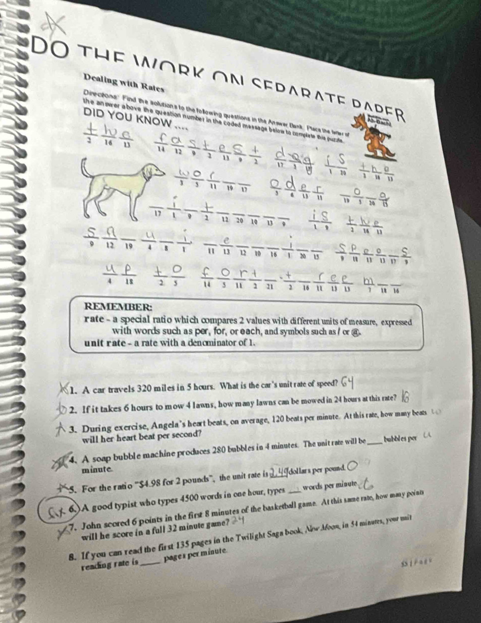 DO THE WORK ON SEDARATF DADER
Dealing with Rates
Directons Find the solution's to the following questions in the Answer Bank. Place the farter o
DID YOU KNOW_
the answer above the queation number in the coded message below to complete this puzzle .
 (+)/2  10/16  6/13 
à Đạch
 d/17  (-Q)/1  d/18    (+)/1  h/14  θ /13 
 w/3  0/5   6/11  overline 19overline 17 _ ९9*£ frac 19 0/5  0/20  0/13 
_17 _  1/2  _12 _20_ 10 _13 _  i/1  S/8   (+)/2  W/14  e/11 
÷π_ overline 11 _  e/13  _ 12 _10 16  1/1 frac 20frac 13 __  0/11  0/11 frac 11 5/9  _
b
 1/18  š;  f/11  0/3   r/11   1/2  _ overline 21  t/2  _16 11 _13 1 _8 16
REMEMBER:
r ate - a special ratio which compares 2 values with different units of measure, expressed
with words such as per, for, or each, and symbols such as / or @
unit rate - a rate with a denominator of 1.
1. A car travels 320 miles in 5 hours. What is the car's unit rate of speed?
2. If it takes 6 hours to mow 4 lawns, how many lawns can be mowed in 24 hours at this rate?
3. During exercise, Angela's heart beats, on average, 120 beats per minute. At this rate, how many beats 
will her heart beat per second?
4. A soap bubble machine produces 280 bubbles in 4 minutes. The unit rate will be_ bubbles por
minute.
5. For the ratio ''$4.98 for 2 pounds'', the unit rate is 2, 4Idollars per pound.
6.)A good typist who types 4500 words in one hour, types _words perminute
7. John scored 6 points in the first 8 minutes of the basketball game. At this same rate, how many points
will he score in a full 32 minute game?
8. If you can read the first 135 pages in the Twilight Saga book, Nlow Afoon, in 54 minutes, your mit
reading rate is_ page s per minute.
SS I P a t e