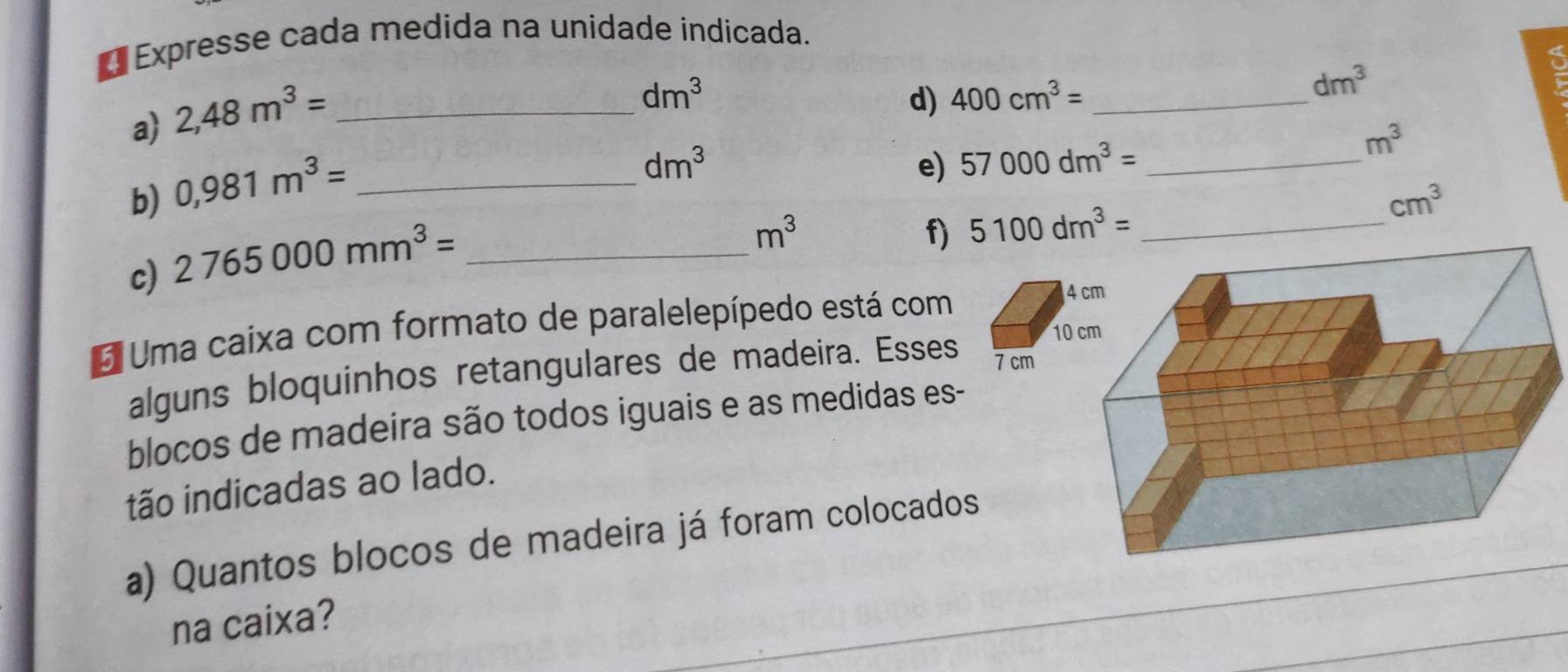 €Expresse cada medida na unidade indicada. 
a) 2,48m^3= _
dm^3
d) 400cm^3= _
dm^3
b) 0,981m^3= _
dm^3
e) 57000dm^3= _ m^3
c) 2765000mm^3= _
m^3
f) 5100dm^3= _  cm^3
E Uma caixa com formato de paralelepípedo está com 
4 
10 
alguns bloquinhos retangulares de madeira. Esses 7 cm
blocos de madeira são todos iguais e as medidas es- 
tão indicadas ao lado. 
a) Quantos blocos de madeira já foram colocados 
na caixa?