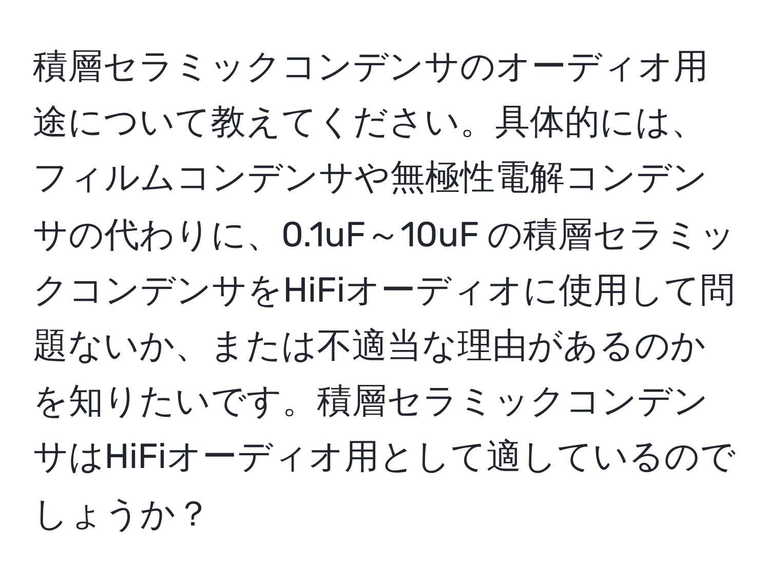 積層セラミックコンデンサのオーディオ用途について教えてください。具体的には、フィルムコンデンサや無極性電解コンデンサの代わりに、0.1uF～10uF の積層セラミックコンデンサをHiFiオーディオに使用して問題ないか、または不適当な理由があるのかを知りたいです。積層セラミックコンデンサはHiFiオーディオ用として適しているのでしょうか？