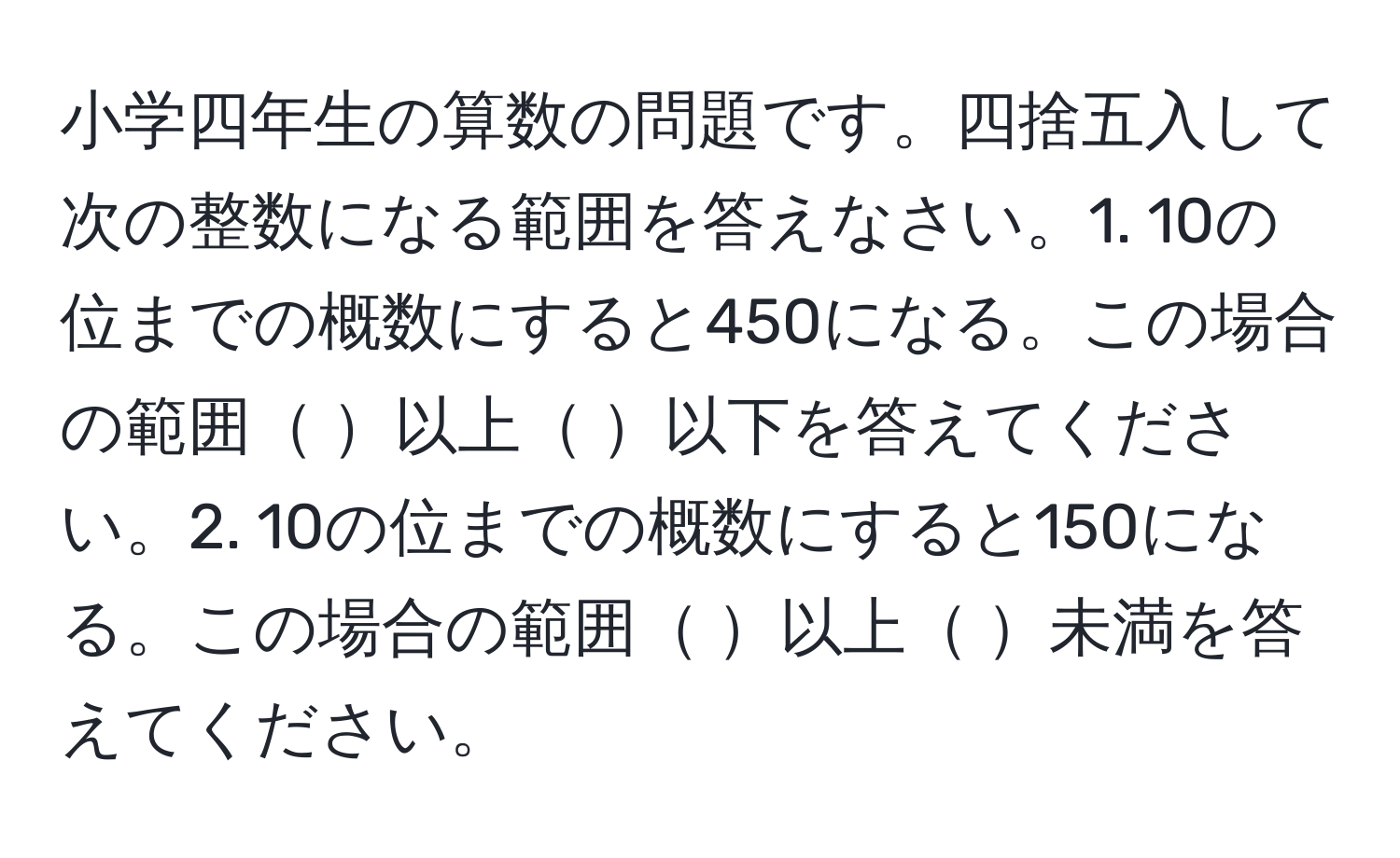 小学四年生の算数の問題です。四捨五入して次の整数になる範囲を答えなさい。1. 10の位までの概数にすると450になる。この場合の範囲 以上 以下を答えてください。2. 10の位までの概数にすると150になる。この場合の範囲 以上 未満を答えてください。