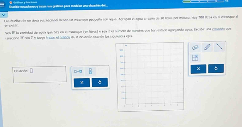 Gráficos y funciones 
Escribir ecuaciones y trazar sus gráficos para modelar una situación del.. 
Los dueños de un área recreacional llenan un estanque pequeño con agua. Agregan el agua a razón de 30 litros por minuto. Hay 700 litros en el estanque al 
empezar. 
Sea I la cantidad de agua que hay en el estanque (en litros) y sea T el número de minutos que han estado agregando agua. Escribir una ecuación que 
relacione I con T y luego trazar el gráfico de la ecuación usando los siguientes ejes. 
Ecuación: □ 
5
□ =□  □ /□  
× 5