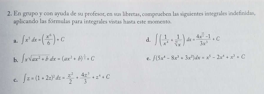 En grupo y con ayuda de su profesor, en sus libretas, comprueben las siguientes integrales indefinidas, 
aplicando las fórmulas para integrales vistas hasta este momento. 
a. ∈t x^5dx=( x^6/6 )+C ∈t ( 1/x^4 + 1/sqrt[4](x) )dx=frac 4x^(frac 15)4-13x^3+C
d. 
b. ∈t xsqrt(ax^2+b)dx=(ax^2+b)^ 3/2 +C ∈t (5x^4-8x^3+3x^2)dx=x^5-2x^4+x^3+C
e. 
c. ∈t z=(1+2z)^2dz= z^2/2 + 4z^3/3 +z^4+C