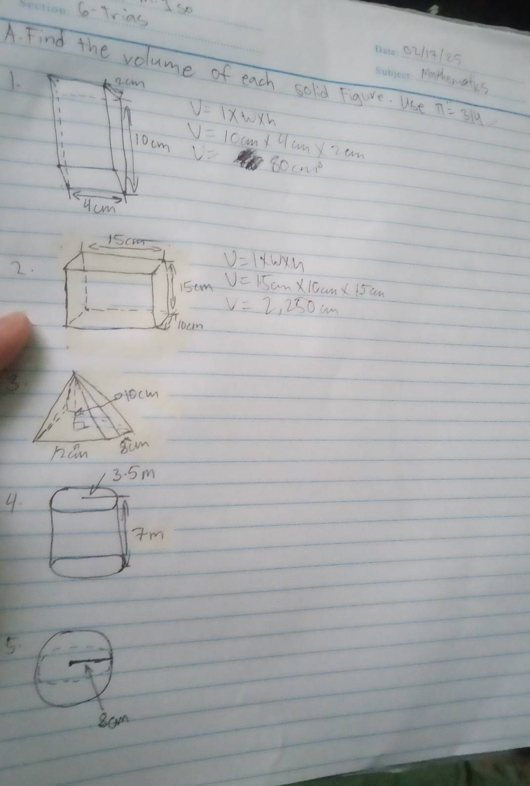 So-Trias 
0217125 
A. Find the volume of each solid Figure. Use_ π =314
1. 
pootewates 
ncm
V=1* w* h
V=10cm* 4cm* 2cm
10cm V= 80cm^3
ucm
2.
v=1* w* u
V=1.5cm* 10cm* 15cm
V=2,250cm
3 
4. 
5 
8am