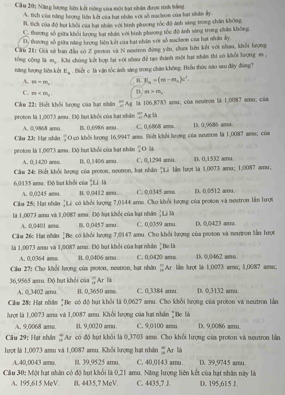 Năng lượng liên kết riêng của một hạt nhân được tính bằng
A. tích của năng lượng liên kết của hạt nhân với số nucleon của hạt nhân ấy.
B. tích của độ hụt khối của hạt nhân với bình phương tốc độ ánh sáng trong chân không.
C. thương số giữa khối lượng hạt nhân với bình phương tốc độ ánh sáng trong chân không.
D. thương số giữa năng lượng liên kết của hạt nhân với số nucleon của hạt nhân ấy,
Cầu 21: Giả sử ban đầu có Z proton và N neutron đứng yên, chưa liên kết với nhau, khối lượng
tổng cộng là m_0. Khi chúng kết hợp lại với nhau đề tạo thành một hạt nhân thì có khối lượng m ,
năng lượng liên kết E_Bk. Biết c là vận tốc ánh sáng trong chân không. Biểu thức nào sau đây đúng?
B. E_lk=(m-m_0)c^2.
A. m=m_0. m>m_0.
C. m
D.
Câu 22: Biết khối lượng của hạt nhân beginarrayr 107 47endarray Ag là 106,8783 amu; của neutron là 1,0087 amu; của
proton là 1,0073 amu. Độ hụt khối của hạt nhân beginarrayr 107 47endarray Ag là
A. 0,9868 amu. B. 0,6986 amu. C. 0,6868 amu. D. 0,9686 amu.
Câu 23: Hạt nhân ổO có khối lượng 16,9947 amu. Biết khối lượng của neutron là 1,0087 amu; của
proton là 1,0073 amu. Độ hụt khối của hạt nhân beginarrayr 17 8endarray O là
A. 0,1420 amu. B. 0,1406 amu. C. 0,1294 amu. D. 0,1532 amu.
Câu 24: Biết khối lượng của proton, neutron, hạt nhân  Li lần lượt là 1,0073 amu; 1,0087 amu;
6,0135 amu. Độ hụt khối của ;Li là
A. 0,0245 amu. B. 0,0412 amu. C. 0,0345 amu. D. 0,0512 amu.
Câu 25: Hạt nhân _3^(7I Li có khối lượng 7,0144 amu. Cho khối lượng của proton và neutron lần lượt
là 1,0073 amu và 1,0087 amu. Độ hụt khối của hạt nhân ?Li là
A. 0,0401 amu. B. 0,0457 amu. C. 0,0359 amu. D. 0,0423 amu.
Câu 26: Hạt nhân beginarray)r 7 4endarray Be có khối lượng 7,0147 amu. Cho khối lượng của proton và neutron lần lượt
là 1,0073 amu và 1,0087 amu. Độ hụt khối của hạt nhân ]Be là
A. 0,0364 amu. B. 0,0406 amu. C. 0,0420 amu. D. 0,0462 amu.
Câu 27: Cho khối lượng của proton, neutron, hạt nhân _(18)^(37)Ar lần lượt là 1,0073 amu; 1,0087 amu;
36,9565 amu. Độ hụt khối của beginarrayr 37 18endarray AI là
A. 0,3402 amu. B. 0,3650 amu. C. 0,3384 amu. D. 0,3132 amu.
Câu 28: Hạt nhân ?Be có độ hụt khối là 0,0627 amu. Cho khối lượng của proton và neutron lần
lượt là 1,0073 amu và 1,0087 amu. Khối lượng của hạt nhân ?Be là
A. 9,0068 amu. B. 9,0020 amu. C. 9,0100 amu. D. 9,0086 amu.
Câu 29: Hạt nhân beginarrayr 40 18endarray Ar có độ hụt khối là 0,3703 amu. Cho khối lượng của proton và neutron lần
lượt là 1,0073 amu và 1,0087 amu. Khối lượng hạt nhân beginarrayr 40 18endarray Ar là
A.40,0043 amu. B. 39,9525 amu. C. 40,0143 amu. D. 39,9745 amu.
Câu 30: Một hạt nhân có độ hụt khổi là 0,21 amu. Năng lượng liên kết của hạt nhân này là
A. 195,615 MeV. B. 4435,7 MeV. C. 4435,7 J. D. 195,615 J.