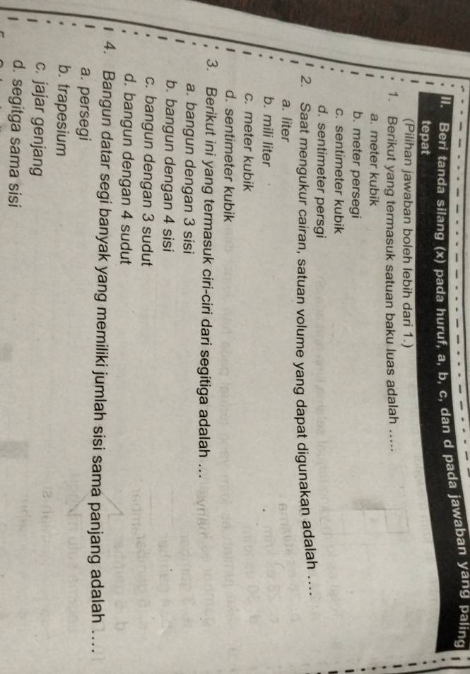 Beri tanda silang (x) pada huruf, a, b, c, dan d pada jawaban yang paling
tepat
(Pilihan jawaban boleh lebih dari 1.)
1. Berikut yang termasuk satuan baku luas adalah .....
a. meter kubik
b. meter persegi
c. sentimeter kubik
d. sentimeter persgi
2. Saat mengukur cairan, satuan volume yang dapat digunakan adalah …
a. liter
b. mili liter
c. meter kubik
d. sentimeter kubik
3. Berikut ini yang termasuk ciri-ciri dari segitiga adalah …
a. bangun dengan 3 sisi
b. bangun dengan 4 sisi
c. bangun dengan 3 sudut
d. bangun dengan 4 sudut
4. Bangun datar segi banyak yang memiliki jumlah sisi sama panjang adalah ..
a. persegi
b. trapesium
c. jajar genjang
d. segitga sama sisi