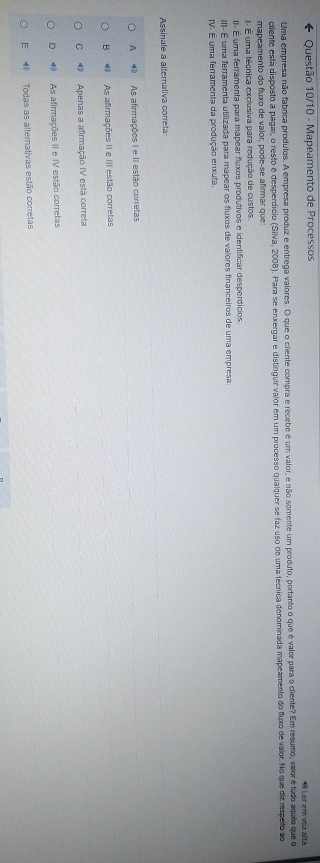 Questão 10/10 - Mapeamento de Processos 4 Ler em voz alta
Uma empresa não fabrica produtos. A empresa produz e entrega valores. O que o cliente compra e recebe é um valor, e não somente um produto, portanto o que é valor para o cliente? Em resumo, valor é tudo aquilo que o
cliente está disposto a pagar, o resto é desperdício (Silva, 2008). Para se enxergar e distinguir valor em um processo qualquer se faz uso de uma técnica denominada mapeamento do fluxo de valor. No que diz respeito ao
mapeamento do fluxo de valor, pode-se afirmar que:
I- É uma técnica exclusiva para redução de custos.
II- É uma ferramenta para mapear fluxos produtivos e identificar desperdícios.
III- É uma ferramenta utilizada para mapear os fluxos de valores financeiros de uma empresa.
IV- É uma ferramenta da produção enxuta.
Assinale a alternativa correta:
A ⑩ As afirmações I e II estão corretas
B ⑩ As afirmações II e III estão corretas
C Apenas a afirmação IV está correta
D As afirmações II e IV estão corretas
E Todas as alternativas estão corretas