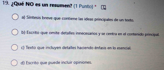 ¿Qué NO es un resumen? (1 Punto) *
a) Síntesis breve que contiene las ideas principales de un texto.
b) Escrito que omite detalles innecesarios y se centra en el contenido principal.
c) Texto que incluyen detalles haciendo énfasis en lo esencial.
d) Escrito que puede incluir opiniones.