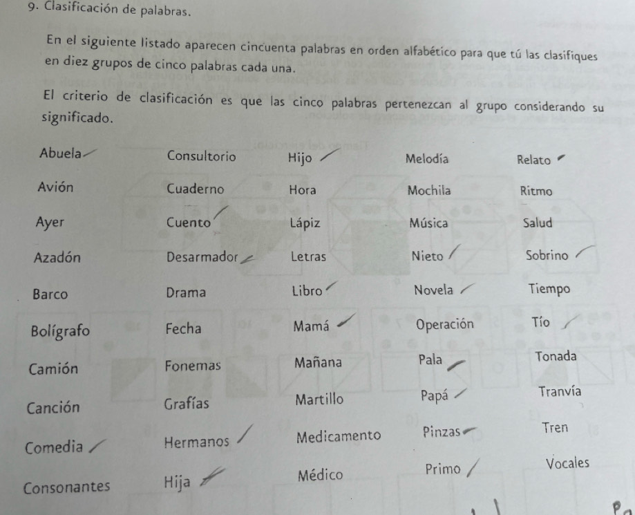 Clasificación de palabras. 
En el siguiente listado aparecen cincuenta palabras en orden alfabético para que tú las clasifiques 
en diez grupos de cinco palabras cada una. 
El criterio de clasificación es que las cinco palabras pertenezcan al grupo considerando su 
significado. 
Abuela Consultorio Hijo Melodía Relato 
Avión Cuaderno Hora Mochila Ritmo 
Ayer Cuento Lápiz Música Salud 
Azadón Desarmador Letras Nieto Sobrino 
Barco Drama Libro Novela Tiempo 
Bolígrafo Fecha Mamá Operación Tío 
Camión Fonemas Mañana Pala 
Tonada 
Canción Grafías Martillo Papá 
Tranvía 
Comedia Hermanos Medicamento Pinzas 
Tren 
Médico Primo 
Vocales 
Consonantes Hija