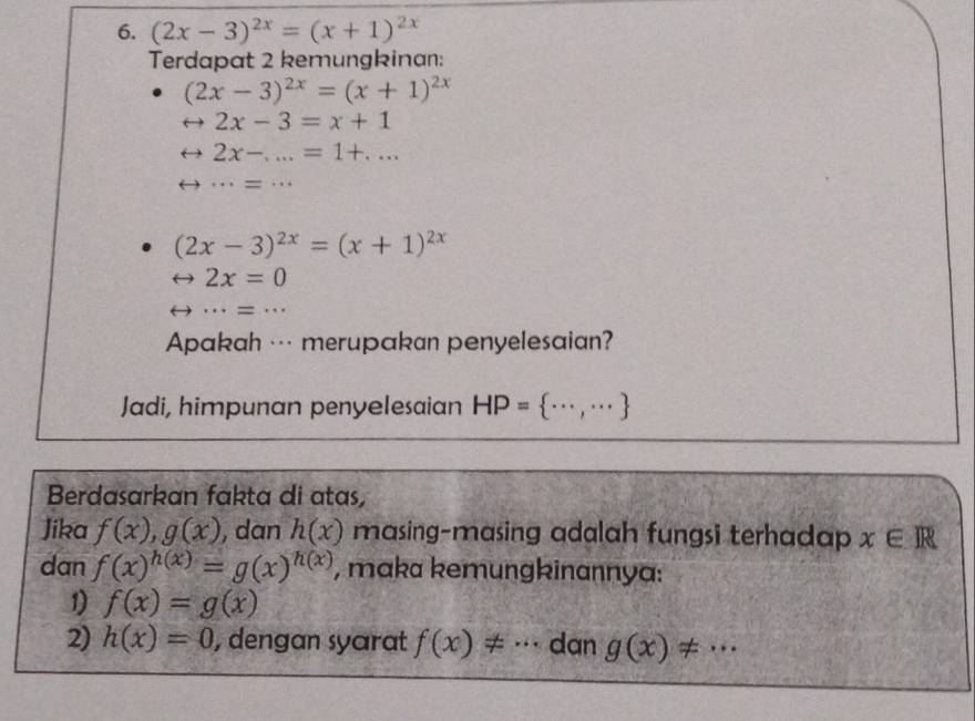 (2x-3)^2x=(x+1)^2x
Terdapat 2 kemungkinan:
(2x-3)^2x=(x+1)^2x
2x-3=x+1
2x- _  =1+...
(2x-3)^2x=(x+1)^2x
2x=0
Apakah … merupakan penyelesaian?
Jadi, himpunan penyelesaian HP= ·s ,·s  _
Berdasarkan fakta di atas,
Jika f(x),g(x) , dan h(x) masing-masing adalah fungsi terhadap x∈ R
dan f(x)^h(x)=g(x)^h(x) , maka kemungkinannya:
1) f(x)=g(x)
2) h(x)=0 , dengan syarat f(x)!= ·s dan g(x)!= ·s