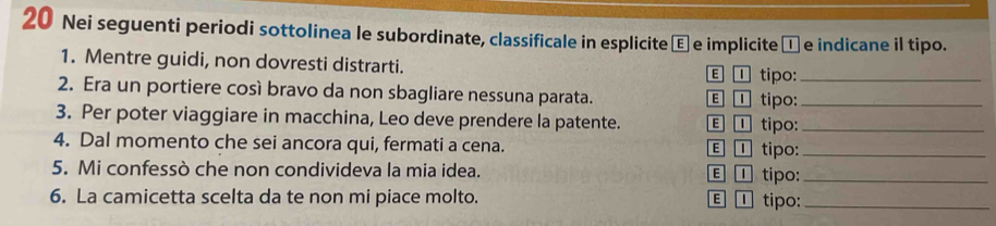 Nei seguenti periodi sottolinea le subordinate, classificale in esplicite € e implicite □e indicane il tipo.
1. Mentre guidi, non dovresti distrarti. E ① tipo:
2. Era un portiere così bravo da non sbagliare nessuna parata. E ① tipo:__
3. Per poter viaggiare in macchina, Leo deve prendere la patente. E ① tipo:_
4. Dal momento che sei ancora qui, fermati a cena. E ① tipo:_
5. Mi confessò che non condivideva la mia idea. E ① tipo:_
6. La camicetta scelta da te non mi piace molto. E ①tipo:_