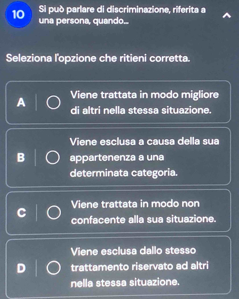 Si può parlare di discriminazione, riferita a
una persona, quando...
Seleziona l'opzione che ritieni corretta.
Viene trattata in modo migliore
A
di altri nella stessa situazione.
Viene esclusa a causa della sua
B appartenenza a una
determinata categoria.
Viene trattata in modo non
confacente alla sua situazione.
Viene esclusa dallo stesso
trattamento riservato ad altri
nella stessa situazione.