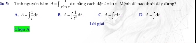 âu 5: Tính nguyên hàm A=∈t  1/xln x dx bằng cách đặt t=ln x Mệnh đề nào dưới dây dúng?
A. A=∈t  1/t dt. B. A=∈t  1/t^2 dt. C. A=∈t tdt. D. A=∈t dt. 
Lời giải
Chọn A