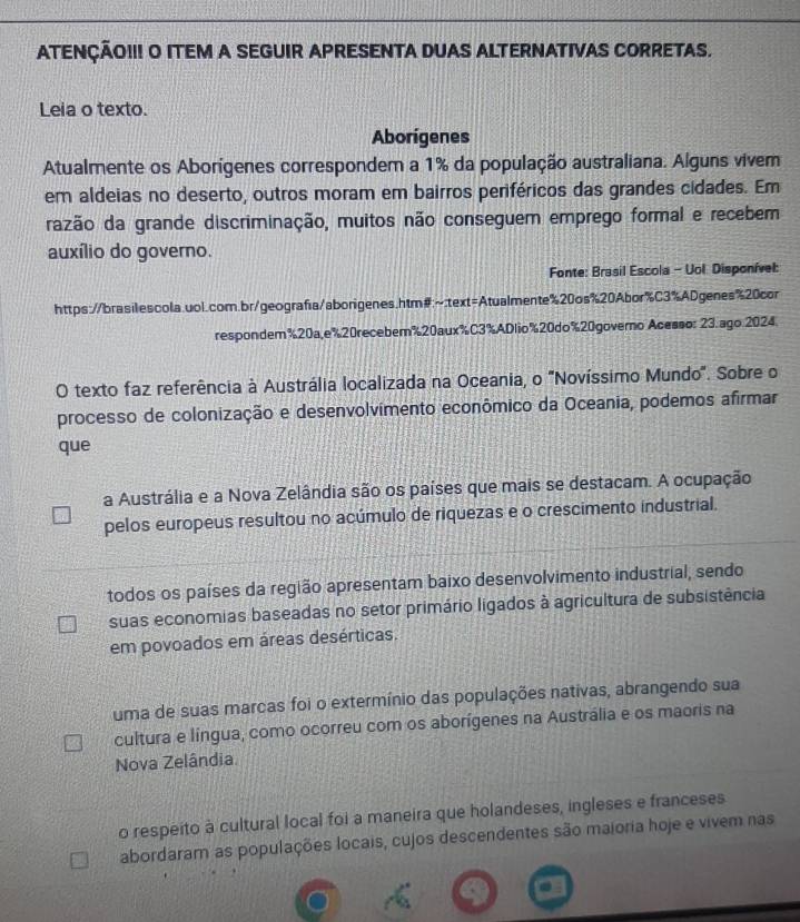 ATENÇÃO!!! O ITEM A SEGUIR APRESENTA DUAS ALTERNATIVAS CORRETAS.
Leia o texto.
Aborigenes
Atualmente os Aborígenes correspondem a 1% da população australiana. Alguns vivem
em aldeias no deserto, outros moram em bairros periféricos das grandes cidades. Em
razão da grande discriminação, muitos não conseguem emprego formal e recebem
auxílio do governo.
Fonte: Brasil Escola - Uol Disponível:
https://brasilescola.uol.com.br/geografa/aborigenes.htm#:~:text=Atualmente%20os%20Abor%C3%ADgenes%20cor
respondem%20a,e%20recebem%20aux%C3%ADlio%20do%20governo Acesso: 23.ago 2024
O texto faz referência à Austrália localizada na Oceania, o "Novíssimo Mundo". Sobre o
processo de colonização e desenvolvimento econômico da Oceania, podemos afirmar
que
a Austrália e a Nova Zelândia são os países que mais se destacam. A ocupação
pelos europeus resultou no acúmulo de riquezas e o crescimento industrial.
todos os países da região apresentam baixo desenvolvimento industrial, sendo
suas economias baseadas no setor primário ligados à agricultura de subsistência
em povoados em áreas desérticas.
uma de suas marcas foi o extermínio das populações nativas, abrangendo sua
cultura e língua, como ocorreu com os aborígenes na Austrália e os maoris na
Nova Zelândia
o respeito à cultural local foi a maneira que holandeses, ingleses e franceses
abordaram as populações locais, cujos descendentes são maioria hoje e vivem nas