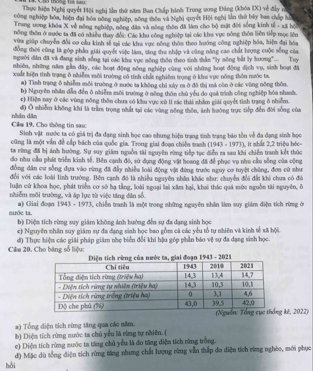T18. Chổ thông tin sau:
Thực hiện Nghị quyết Hội nghị lần thứ năm Ban Chấp hành Trung ương Đảng (khóa IX) về đầy nữ
công nghiệp hóa, hiện đại hóa nông nghiệp, nông thôn và Nghị quyết Hội nghị lần thứ bảy ban chấp hàn
Trung ương khóa X về nông nghiệp, nông dân và nông thôn đã làm cho bộ mặt đời sống kinh tế - xã hội
nông thôn ở nước ta đã có nhiều thay đổi: Các khu công nghiệp tại các khu vực nông thôn liên tiếp mọc lên
vừa giúp chuyển đổi cơ cầu kinh tế tại các khu vực nông thôn theo hướng công nghiệp hóa, hiện đại hóa
đồng thời cũng là góp phần giải quyết việc làm, tăng thu nhập và cũng nâng cao chất lượng cuộc sống của
người dân đã và đang sinh sống tại các khu vực nông thôn theo tinh thần "ly nông bắt ly hương"... Tuy
nhiên, những năm gần đây, các hoạt động nông nghiệp cùng với những hoạt động dịch vụ, sinh hoạt đã
xuất hiện tình trang ô nhiễm môi trường có tính chất nghiêm trọng ở khu vực nông thôn nước ta.
a) Tình trạng ô nhiễm môi trường ở nước ta không chỉ xảy ra ở đô thị mà còn ở các vùng nông thôn.
b) Nguyên nhân dẫn đến ô nhiễm môi trường ở nông thôn chủ yếu do quá trình công nghiệp hóa nhanh.
c) Hiện nay ở các vùng nông thôn chưa có khu vực xử lí rác thải nhằm giải quyết tình trạng ô nhiễm.
d) Ô nhiễm không khí là trầm trọng nhất tại các vùng nông thôn, ảnh hưởng trực tiếp đến đời sống của
nhân dân
Câu 19. Cho thông tin sau:
Sinh vật nước ta có giá trị đa dạng sinh học cao nhưng hiện trạng tình trạng bảo tồn về đa dạng sinh học
cũng là một vấn đề cấp bách của quốc gia. Trong giai đoạn chiến tranh (1943 - 1973), ít nhất 2,2 triệu héc-
ta rừng đã bị ảnh hưởng. Sự suy giảm nguồn tài nguyên rừng tiếp tục diễn ra sau khi chiến tranh kết thúc
do nhu cầu phát triển kinh tế. Bên cạnh đó, sử dụng động vật hoang dã để phục vụ nhu cầu sống của cộng
đồng dân cư sống dựa vào rừng đã đầy nhiều loài động vật đứng trước nguy cơ tuyệt chủng, đơn cử như
đổi với các loài linh trưởng. Bên cạnh đó là nhiều nguyên nhân khác như: chuyển đổi đất khi chưa có đù
luận cứ khoa học, phát triển cơ sở hạ tầng, loài ngoại lai xâm hại, khai thác quá mức nguồn tài nguyên, ô
nhiễm môi trường, và áp lực từ việc tăng dân số.
a) Giai đoạn 1943 - 1973, chiến tranh là một trong những nguyên nhân làm suy giảm diện tích rừng ở
nước ta.
b) Diện tích rừng suy giảm không ảnh hưởng đến sự đa dạng sinh học
c) Nguyên nhân suy giảm sự đa dạng sinh học bao gồm cả các yếu tố tự nhiên và kinh tế xã hội.
d) Thực hiện các giải pháp giảm nhẹ biển đổi khí hậu góp phần bảo vệ sự đa dạng sinh học.
Câu 20. Cho bảng số liệu:
rừng của nước ta, giai đoạn 1943 - 2021
kê, 2022)
a) Tổng diện tích rừng tăng qua các năm.
b) Diện tích rừng nước ta chủ yếu là rừng tự nhiên. (
c) Diện tích rừng nước ta tăng chủ yếu là do tăng diện tích rừng trồng.
d) Mặc dù tổng diện tích rừng tăng nhưng chất lượng rừng vẫn thấp do diện tích rừng nghèo, mới phục
hồi