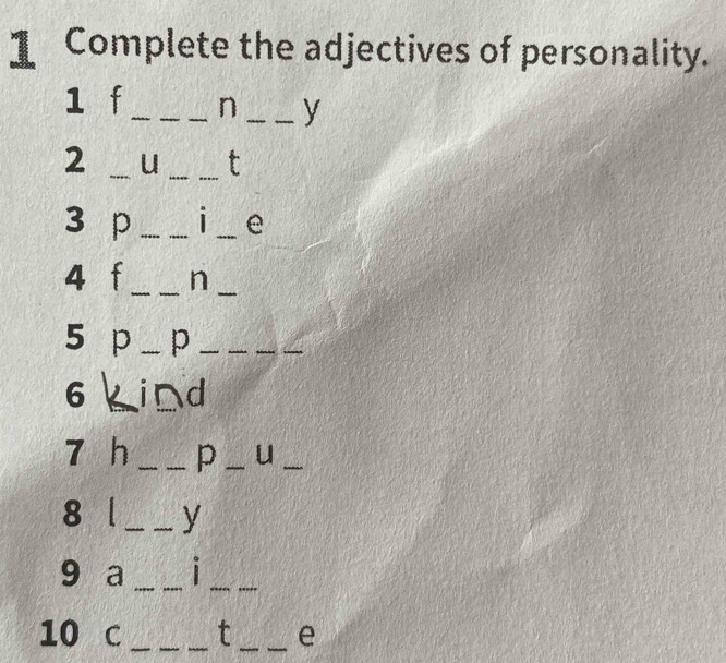 Complete the adjectives of personality. 
1 f_ n _y 
2 _u _t 
3 p __| _e 
4 t _n_ 
5 p _p_ 
_ 
6 ind 
7 h _p _u_ 
8 l _y 
9 a _1_ 
10 C ___t __e