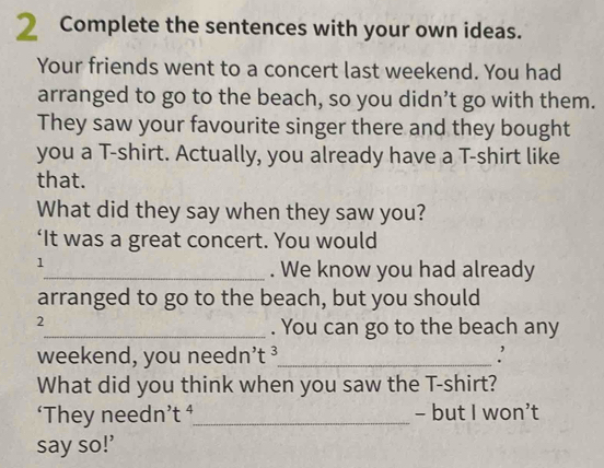 Complete the sentences with your own ideas. 
Your friends went to a concert last weekend. You had 
arranged to go to the beach, so you didn’t go with them. 
They saw your favourite singer there and they bought 
you a T-shirt. Actually, you already have a T-shirt like 
that. 
What did they say when they saw you? 
‘It was a great concert. You would 
1 
_. We know you had already 
arranged to go to the beach, but you should 
2 
_. You can go to the beach any 
weekend, you needn’t ³_ : 
What did you think when you saw the T-shirt? 
‘They needn’t ⁴_ - but I won’t 
say so!’