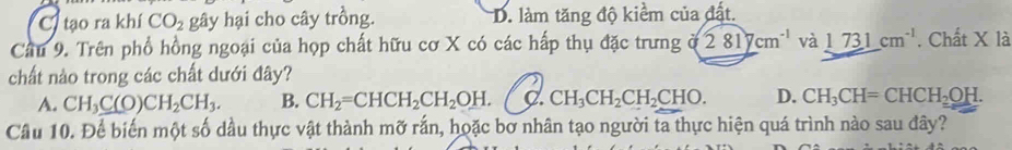 C. tạo ra khí CO_2 gây hại cho cây trồng. D. làm tăng độ kiềm của đất.
Cầu 9. Trên phổ hồng ngoại của họp chất hữu cơ X có các hấp thụ đặc trưng a 281ycm^(-1) và 1731cm^(-1). Chất X là
chất nào trong các chất dưới đây?
A. CH_3C(O)CH_2CH_3. B. CH_2=CHCH_2CH_2OH. C. CH_3CH_2CH_2CHO. D. CH_3CH=CHCH_2OH. 
Cầu 10. Để biến một số dầu thực vật thành mỡ rắn, hoặc bơ nhân tạo người ta thực hiện quá trình nào sau đây?