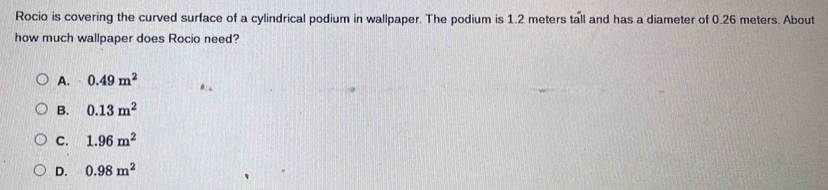 Rocio is covering the curved surface of a cylindrical podium in wallpaper. The podium is 1.2 meters tall and has a diameter of 0.26 meters. About
how much wallpaper does Rocio need?
A. 0.49m^2
B. 0.13m^2
C. 1.96m^2
D. 0.98m^2