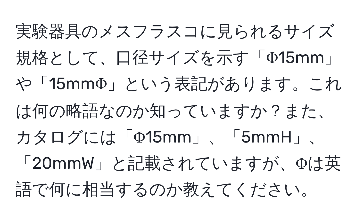 実験器具のメスフラスコに見られるサイズ規格として、口径サイズを示す「Φ15mm」や「15mmΦ」という表記があります。これは何の略語なのか知っていますか？また、カタログには「Φ15mm」、「5mmH」、「20mmW」と記載されていますが、Φは英語で何に相当するのか教えてください。