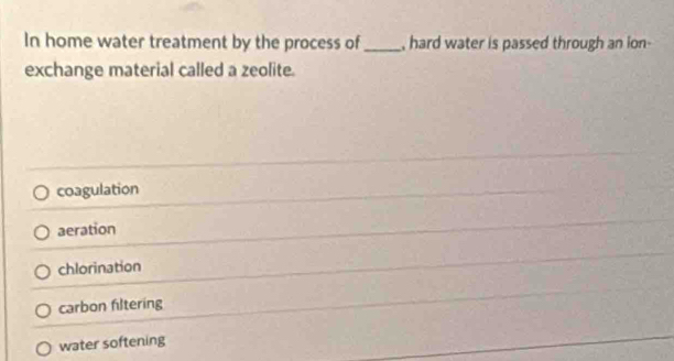 In home water treatment by the process of_ , hard water is passed through an ion-
exchange material called a zeolite.
coagulation
aeration
chlorination
carbon filtering
water softening