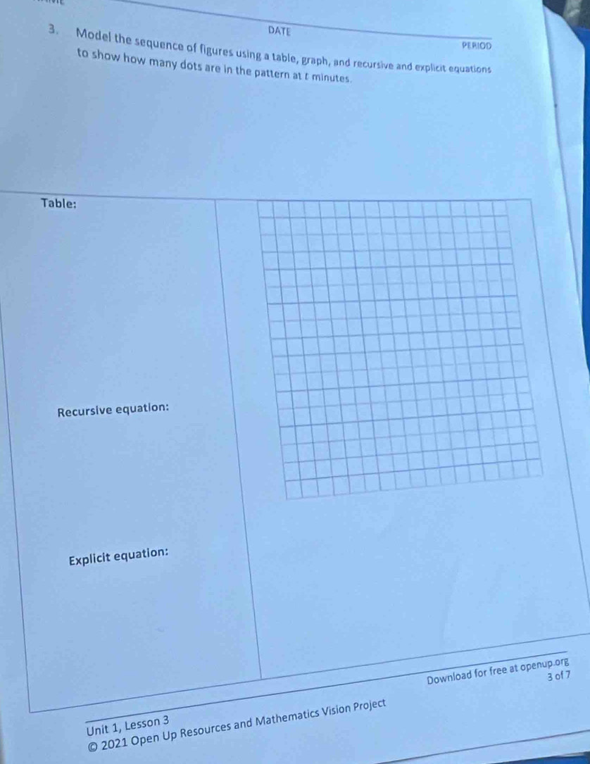 DATE 
PERIOD 
3. Model the sequence of figures using a table, graph, and recursive and explicit equations 
to show how many dots are in the pattern at t minutes. 
Table: 
Recursive equation: 
Explicit equation: 
Download for free at openup.org 
3 of 7 
Unit 1, Lesson 3 
© 2021 Open Up Resources and Mathematics Vision Project