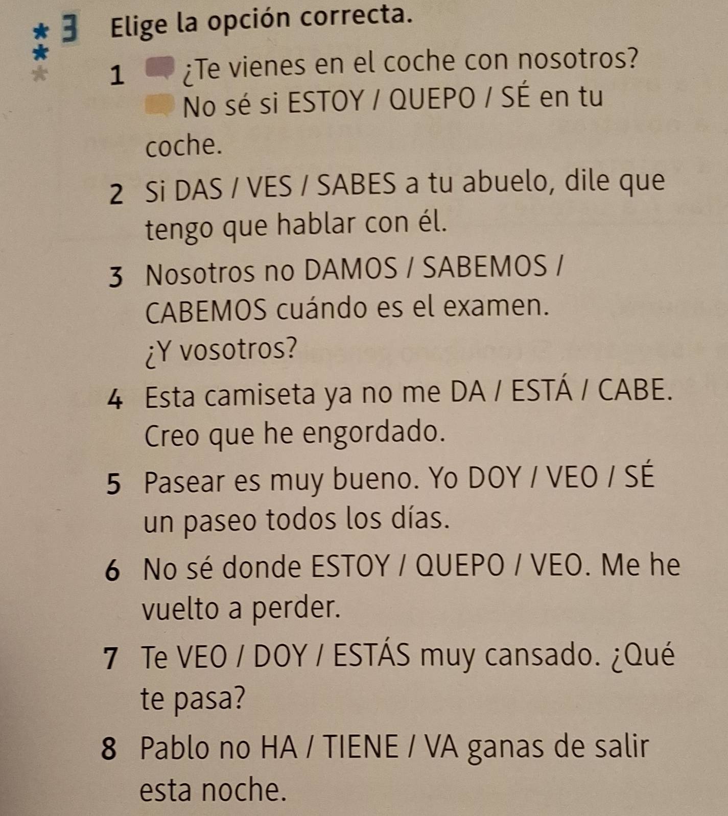 Elige la opción correcta.
1
¿Te vienes en el coche con nosotros?
No sé si ESTOY / QUEPO / SÉ en tu
coche.
2 Si DAS / VES / SABES a tu abuelo, dile que
tengo que hablar con él.
3 Nosotros no DAMOS / SABEMOS /
CABEMOS cuándo es el examen.
¿Y vosotros?
4 Esta camiseta ya no me DA / ESTÁ / CABE.
Creo que he engordado.
5 Pasear es muy bueno. Yo DOY / VEO / SÉ
un paseo todos los días.
6 No sé donde ESTOY / QUEPO / VEO. Me he
vuelto a perder.
7 Te VEO / DOY / ESTÁS muy cansado. ¿Qué
te pasa?
8 Pablo no HA / TIENE / VA ganas de salir
esta noche.