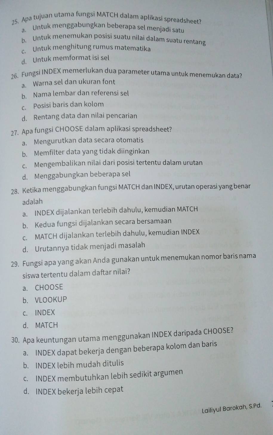 Apa tujuan utama fungsi MATCH dalam aplikasi spreadsheet?
a. Untuk menggabungkan beberapa sel menjadi satu
b. Untuk menemukan posisi suatu nilai dalam suatu rentang
c. Untuk menghitung rumus matematika
d. Untuk memformat isi sel
26. Fungsi INDEX memerlukan dua parameter utama untuk menemukan data?
a. Warna sel dan ukuran font
b. Nama lembar dan referensi sel
c. Posisi baris dan kolom
d. Rentang data dan nilai pencarian
27. Apa fungsi CHOOSE dalam aplikasi spreadsheet?
a. Mengurutkan data secara otomatis
b. Memfilter data yang tidak diinginkan
c. Mengembalikan nilai dari posisi tertentu dalam urutan
d. Menggabungkan beberapa sel
28. Ketika menggabungkan fungsi MATCH dan INDEX, urutan operasi yang benar
adalah
a. INDEX dijalankan terlebih dahulu, kemudian MATCH
b. Kedua fungsi dijalankan secara bersamaan
c. MATCH dijalankan terlebih dahulu, kemudian INDEX
d. Urutannya tidak menjadi masalah
29. Fungsi apa yang akan Anda gunakan untuk menemukan nomor baris nama
siswa tertentu dalam daftar nilai?
a. CHOOSE
b. VLOOKUP
c. INDEX
d. MATCH
30. Apa keuntungan utama menggunakan INDEX daripada CHOOSE?
a. INDEX dapat bekerja dengan beberapa kolom dan baris
b. INDEX lebih mudah ditulis
c. INDEX membutuhkan lebih sedikit argumen
d. INDEX bekerja lebih cepat
Lailiyul Barokah, S.Pd.