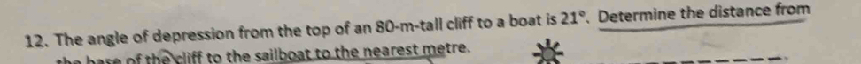 The angle of depression from the top of an 80-m -tall cliff to a boat is 21° 、 Determine the distance from 
the base of the cliff to the sailboat to the nearest metre.