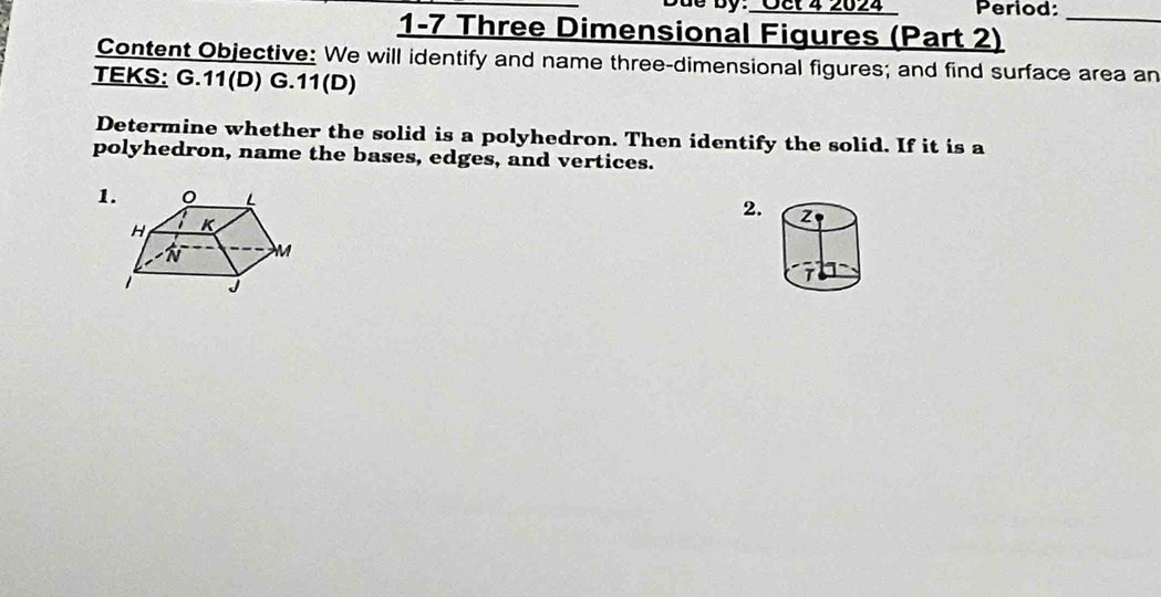 Oët 4 2024 Period: 
1-7 Three Dimensional Figures (Part 2)_ 
Content Objective: We will identify and name three-dimensional figures; and find surface area an 
TEKS: G.11(D) G.11(D) 
Determine whether the solid is a polyhedron. Then identify the solid. If it is a 
polyhedron, name the bases, edges, and vertices. 
1. 
2. 2 
T