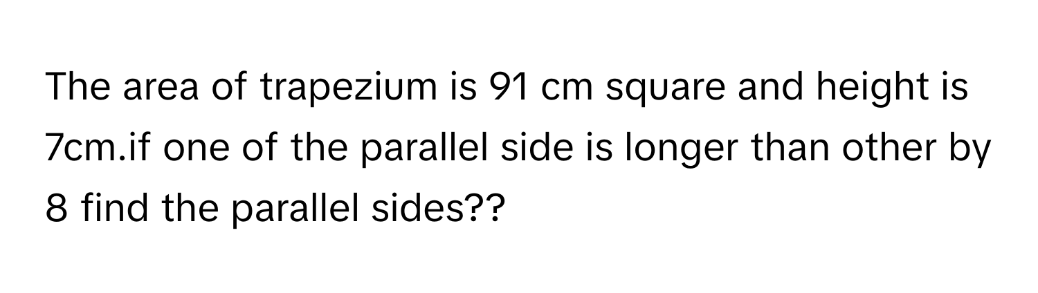 The area of trapezium is 91 cm square and height is 7cm.if one of the parallel side is longer than other by 8 find the parallel sides??