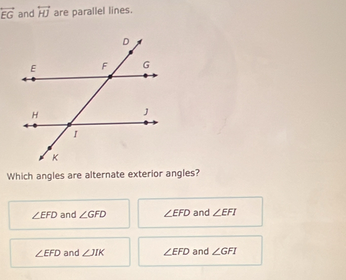 overleftrightarrow EG and overleftrightarrow HJ are parallel lines.
Which angles are alternate exterior angles?
∠ EFD and ∠ GFD ∠ EFD and ∠ EFI
∠ EFD and ∠ JIK ∠ EFD and ∠ GFI