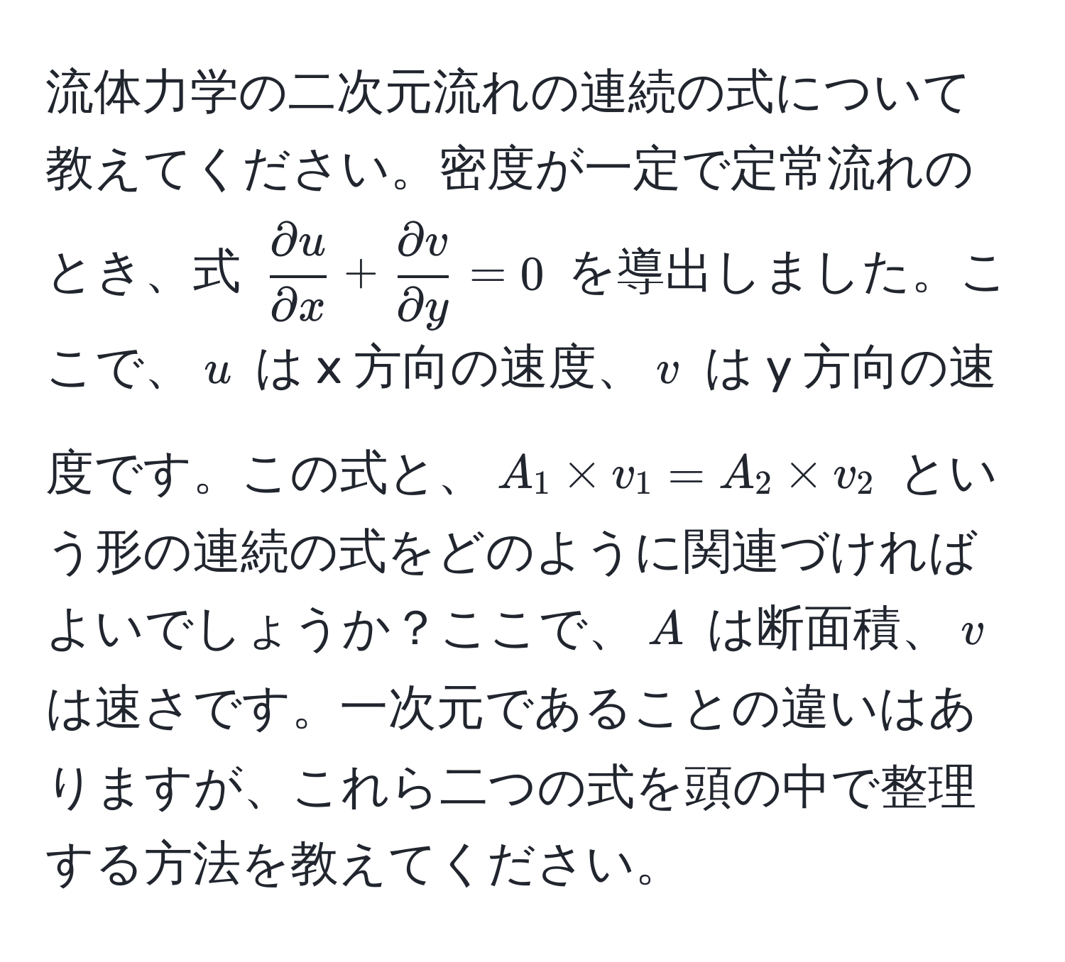 流体力学の二次元流れの連続の式について教えてください。密度が一定で定常流れのとき、式 $ partial u/partial x  +  partial v/partial y  = 0$ を導出しました。ここで、$u$ は x 方向の速度、$v$ は y 方向の速度です。この式と、$A_1 * v_1 = A_2 * v_2$ という形の連続の式をどのように関連づければよいでしょうか？ここで、$A$ は断面積、$v$ は速さです。一次元であることの違いはありますが、これら二つの式を頭の中で整理する方法を教えてください。