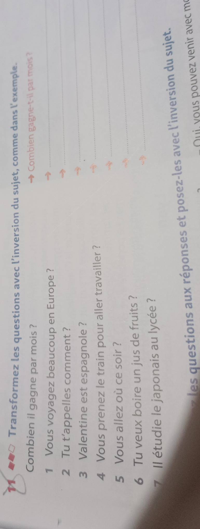 Transformez les questions avec l’inversion du sujet, comme dans l’exemple. 
Combien il gagne par mois ? Combien gagne-t-il par mois ? 
_ 
_ 
1 Vous voyagez beaucoup en Europe ? 
_ 
2 Tu t’appelles comment ? 
3 Valentine est espagnole ? 
4 Vous prenez le train pour aller travailler ?_ 
_ 
5 Vous allez où ce soir ? 
_ 
6 Tu veux boire un jus de fruits ? 
_ 
7 Il étudie le japonais au lycée ? 
les questions aux réponses et posez-les avec l'inversion du sujet. 
Quj, yous pouvez venir avec me