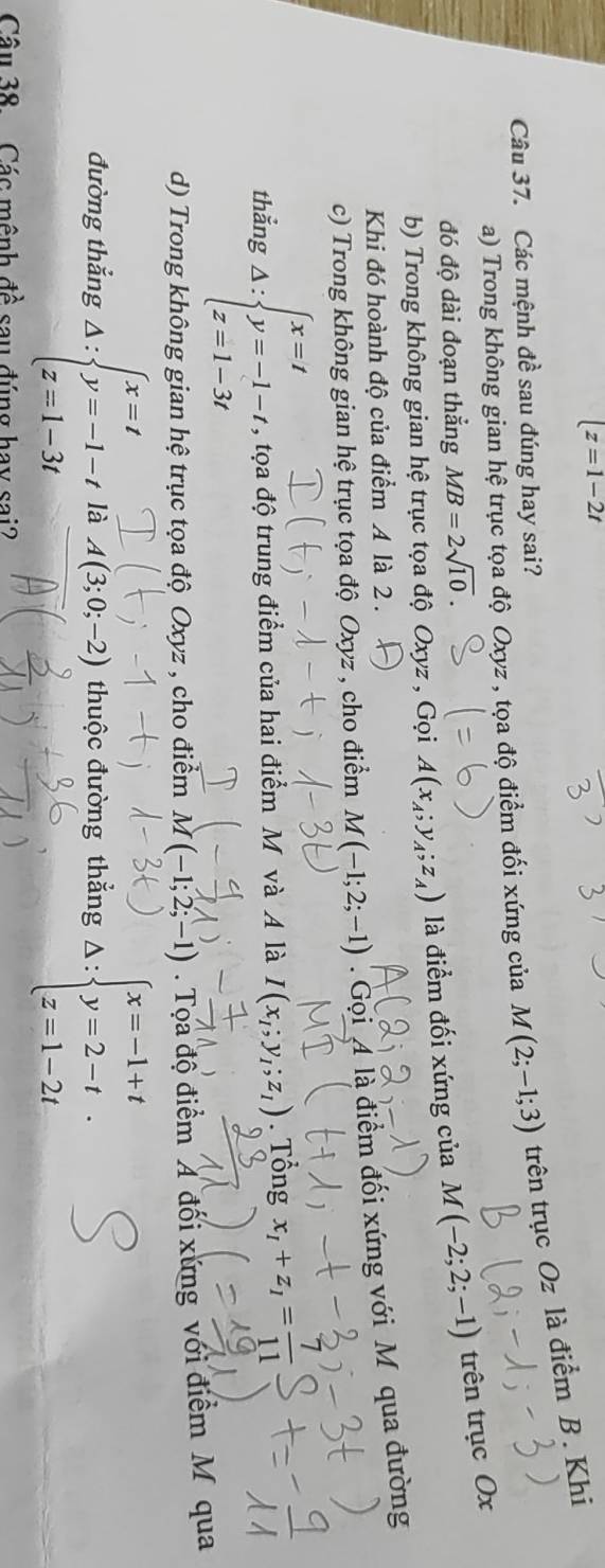 |z=1-2t
a) Trong không gian hệ trục tọa độ Oxyz , tọa độ điểm đối xứng của M(2;-1;3) trên trục Oz là điểm B. Khi
Câu 37. Các mệnh đề sau đúng hay sai?
đó độ dài đoạn thẳng MB=2sqrt(10).
b) Trong không gian hệ trục tọa độ Oxyz , Gọi A(x_A;y_A; ;z_A) là điểm đối xứng của M(-2;2;-1) trên trục Ox
Khi đó hoành độ của điểm 4 là 2 .
c) Trong không gian hệ trục tọa độ Oxyz , cho điểm M(-1;2;-1). Gọi 4 là điểm đối xứng với Mỹ qua đường
thẳng Delta :beginarrayl x=t y=-1-t, z=1-3tendarray. , tọa độ trung điểm của hai điểm M và A là I(x_1;y_1;z_1). Tổng x_1+z_1= 7/11 
d) Trong không gian hệ trục tọa độ Oxyz , cho điểm M(-1;2;-1). Tọa độ điểm A đối xứng với điểm M qua
đường thắng Delta :beginarrayl x=t y=-1-t z=1-3tendarray. là A(3;0;-2) thuộc đường thẳng Delta :beginarrayl x=-1+t y=2-t z=1-2tendarray.
Câu 38. Các mênh đề sau đúng hay sai?