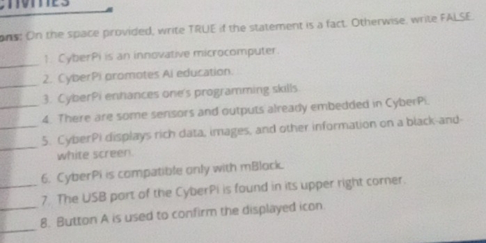 ons: On the space provided, write TRUE if the statement is a fact. Otherwise, write FALSE. 
_ 
1. CyberPi is an innovative microcomputer. 
_ 
2. CyberPi promotes Ai education. 
3. CyberPi enhances one's programming skills. 
_4. There are some sensors and outputs already embedded in CyberPi. 
_ 
_5. CyberPi displays rich data, images, and other information on a black-and- 
white screen 
6. CyberPi is compatible only with mBlock. 
_7. The USB part of the CyberPi is found in its upper right corner. 
_ 
_8. Button A is used to confirm the displayed icon.