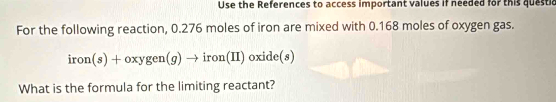 Use the References to access important values if needed for this questic 
For the following reaction, 0.276 moles of iron are mixed with 0.168 moles of oxygen gas.
iron(s)+oxygen(g)to 1 ron(I I) oxide(s)
What is the formula for the limiting reactant?