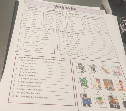 Verb to be
Affirmative / short form Negative /
I'm
You are t aim short form Interrogative
Y  I ain nok
They'rs        
t'm not Aum 1?
Write the Verb to be and
You are net you arent a larpe h sh toem.
They are We are They are not We are not They arn't We aren't Are you? 1 _
Shes He 's
She is He is He is nat      w  
18 1sn7 dre they ?  
_
D% She is noe
 It is not Sha sán      h  4. They__
_
It isn't S Me_
_
2  Peter and Kate 1. Cinch
_
is she 1s u7 C the_
_
_
7. 1 j_
_
_
Write in the correct Verb to be my best friend .    l é rt é a tnacher é  R e arrange the sentenc  
4. You 3. Johnry_
my trother. classmates
2. She / my mather I s     This toys i plafl I ae _
6. 1 S. They_
_
_in the classroom. a good sludent. 5. We I not I are / at home. . The girl i in the som i  l___
an apple. sisters.
8. | 7. Felicia and I_
5. My dad / sinart. I is_
_
9. It her teacher.
6. My mother I a housewifs. I 's_
a book bag. 7. She / not / my sister. / is B. The teacher I angry. I is
_
10. You _a doctor 9. The dog / in the kennel. I 's___
_
Look at the pictures and answer the question 1 2 3 4
1. Is he a teacher? No, he is not.
2. Is it an elephant?
_
3. Is it a pencil?
_
4. Are they twins?
5. Is he in the park? _7 B
5 6
_
6. Is he a painter? _④
7. Is Ricky in the living room?
_
8. Is mom in the kitchen?
_
9. Is your dad a postman?
10. Are the books on desk?
_
_9 10 11 12
11. Are you Mrs. Perkins?
_
12. Is the broom behind the door?