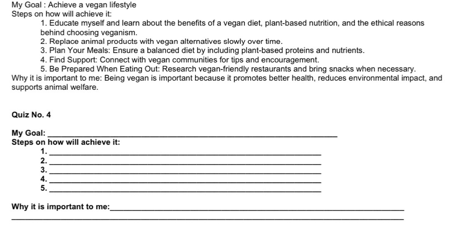 My Goal : Achieve a vegan lifestyle 
Steps on how will achieve it: 
1. Educate myself and learn about the benefits of a vegan diet, plant-based nutrition, and the ethical reasons 
behind choosing veganism. 
2. Replace animal products with vegan alternatives slowly over time. 
3. Plan Your Meals: Ensure a balanced diet by including plant-based proteins and nutrients. 
4. Find Support: Connect with vegan communities for tips and encouragement. 
5. Be Prepared When Eating Out: Research vegan-friendly restaurants and bring snacks when necessary. 
Why it is important to me: Being vegan is important because it promotes better health, reduces environmental impact, and 
supports animal welfare. 
Quiz No. 4 
My Goal:_ 
Steps on how will achieve it: 
1._ 
2._ 
3. 
_ 
4. 
_ 
5. 
_ 
Why it is important to me:_ 
__