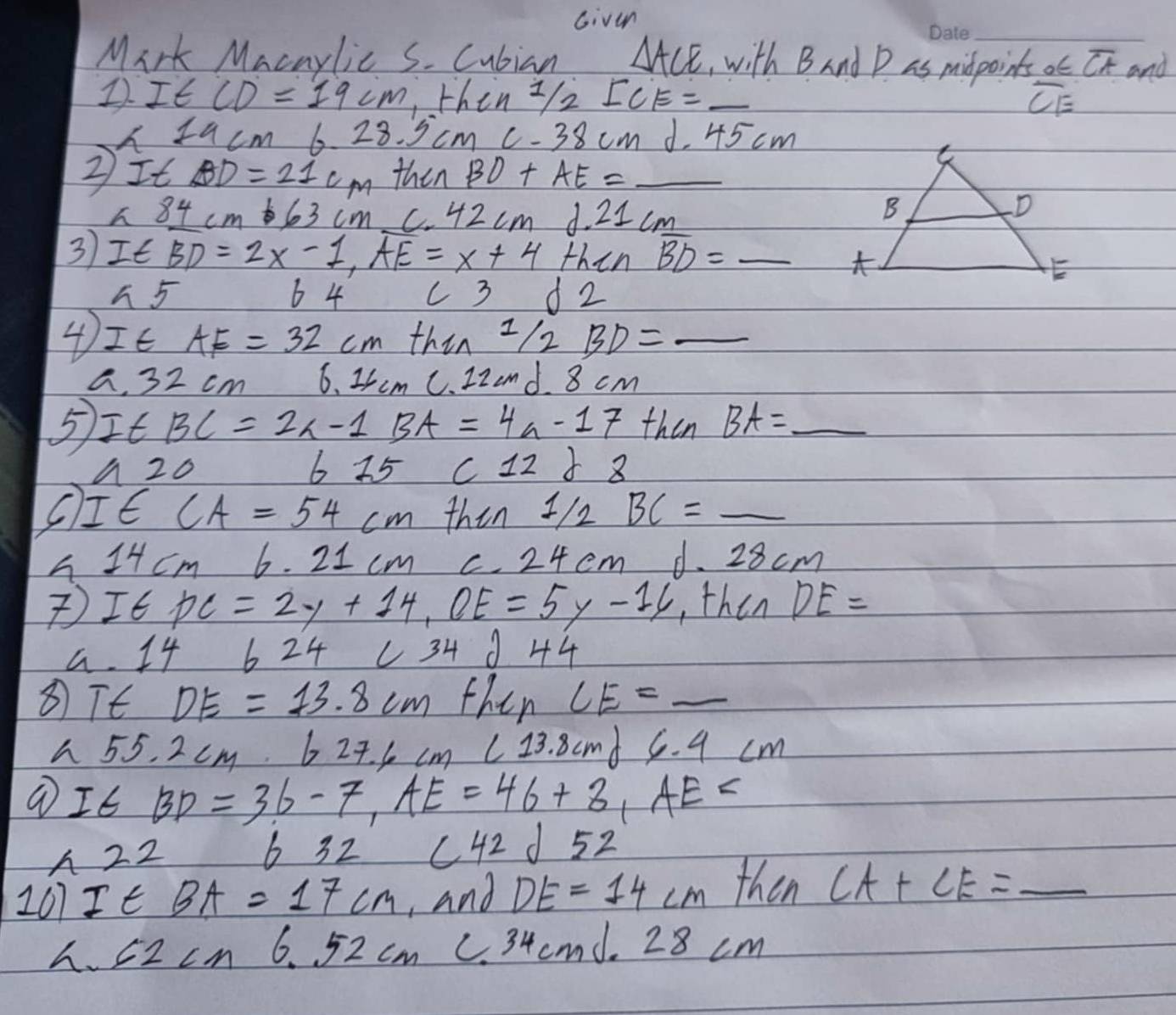 Given
_
Mark Macaylic S. Cubian △ ACE , with Band P as midpoints o∈ overline CA and
1 I∈ CD=19cm ,then 1/2I2 _ overline CE
I Iucm 6.28.5cmC-38cm d. 45 cm
②It BD=21cm then BD+AE= _
h 4 cm t 63 cm C 42cmd 21 cm
3)It BD=2x-1, overline AE=x+4 then overline BD= _
h5 6 4 ( 3 d2
④It AE=32cm thin 1/2BD= _
a, 32cn 6.. 1/2 m C. 22and. 8 cm
5 ItBC=2x-1BA=4a-17 then BA= _
△ 20
675 c12 8
C I∈ CA=54cm then 1/2BC= _
h 14cm 6.21cm C. 24cm d. 28 3cm
I∈ PC=2y+14, OE=5y-16 , then DE=
a 1 4 6 24 ∠ 34j+4
⑧Tt DE=13.8cm then CE=_ 
h 55. 2 cm. 627.6cm∠ 13.8cm 6.4cm
I∈ BD=36-7, AE=46+8, AE=
A 22
632c42d52
207 I∈ BA=17cm ,and DE=14cm then CA+CE=_ 
h. 62 cM 6.52cm C. 34 cmd. 28 cm