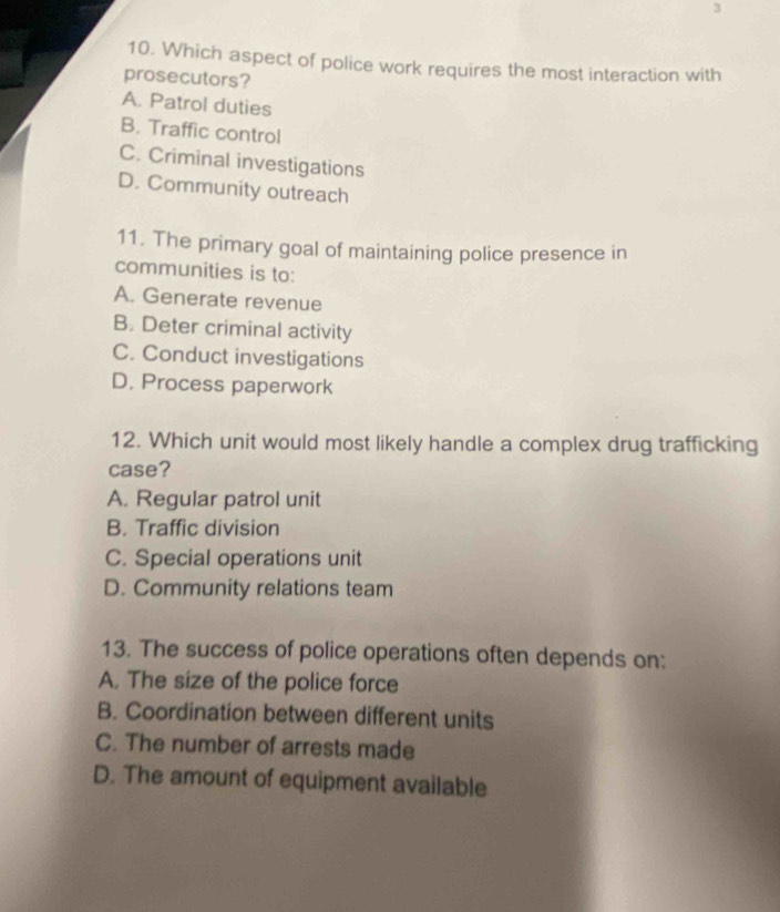 3
10. Which aspect of police work requires the most interaction with
prosecutors?
A. Patrol duties
B. Traffic control
C. Criminal investigations
D. Community outreach
11. The primary goal of maintaining police presence in
communities is to:
A. Generate revenue
B. Deter criminal activity
C. Conduct investigations
D. Process paperwork
12. Which unit would most likely handle a complex drug trafficking
case?
A. Regular patrol unit
B. Traffic division
C. Special operations unit
D. Community relations team
13. The success of police operations often depends on:
A. The size of the police force
B. Coordination between different units
C. The number of arrests made
D. The amount of equipment available