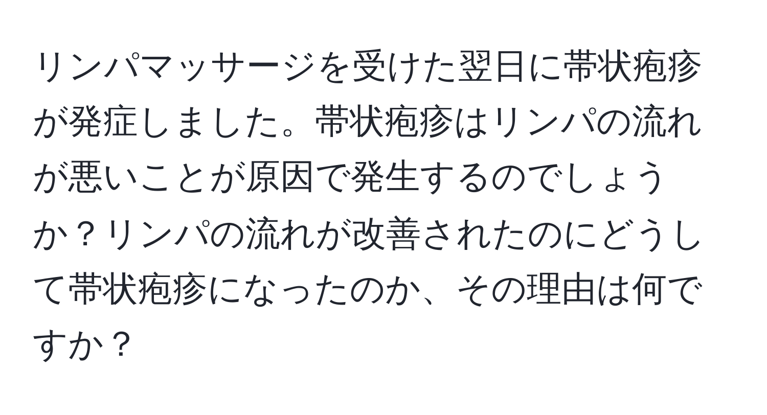 リンパマッサージを受けた翌日に帯状疱疹が発症しました。帯状疱疹はリンパの流れが悪いことが原因で発生するのでしょうか？リンパの流れが改善されたのにどうして帯状疱疹になったのか、その理由は何ですか？