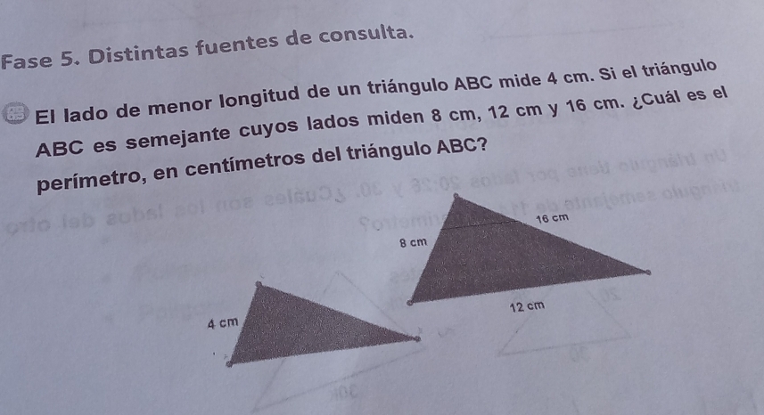 Fase 5. Distintas fuentes de consulta. 
E El lado de menor longitud de un triángulo ABC mide 4 cm. Si el triángulo
ABC es semejante cuyos lados miden 8 cm, 12 cm y 16 cm. ¿Cuál es el 
perímetro, en centímetros del triángulo ABC?