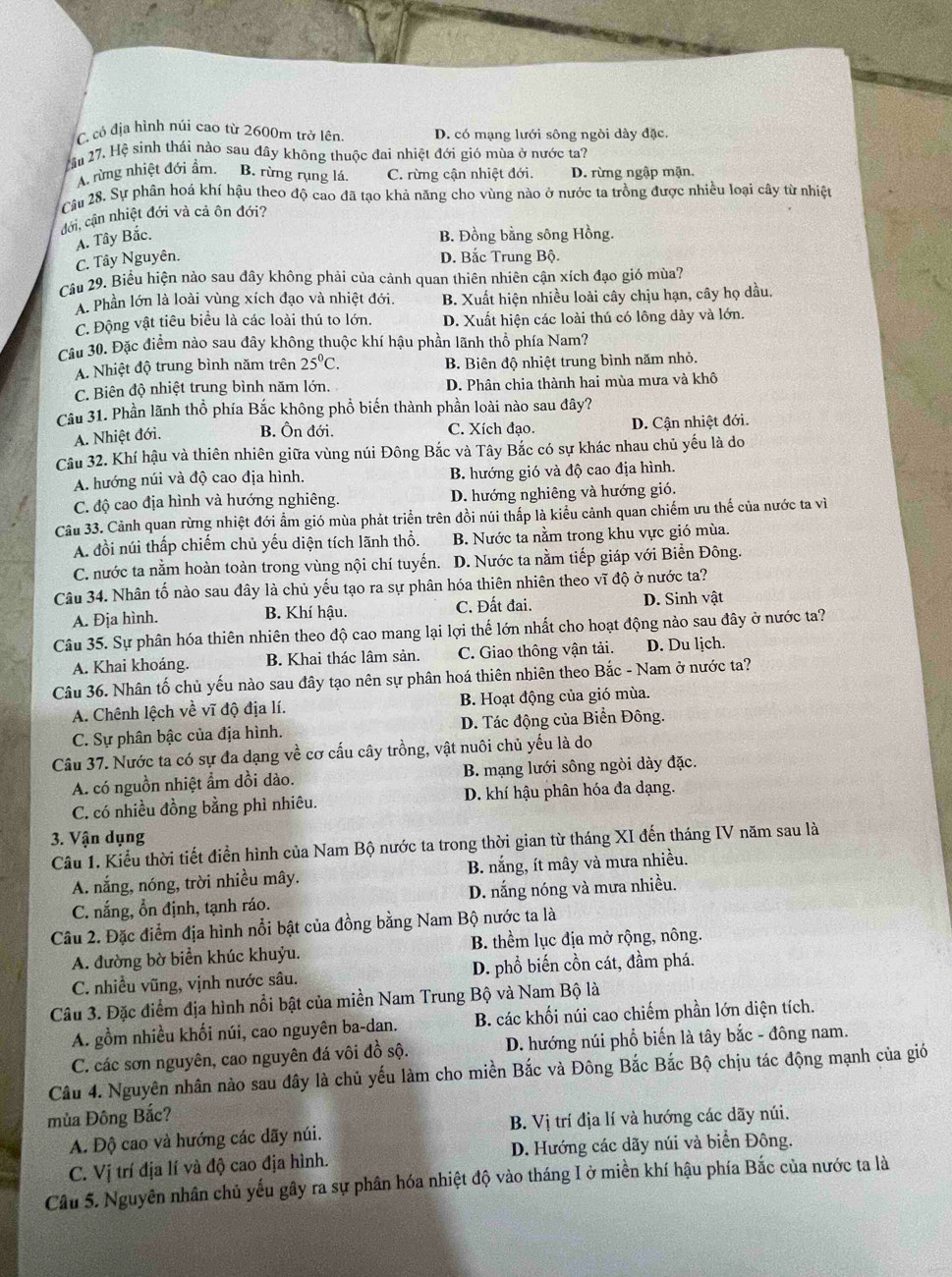 C. có địa hình núi cao từ 2600m trở lên D. có mạng lưới sông ngòi dày đặc,
ầu 27. Hệ sinh thái nào sau dây không thuộc đai nhiệt đới gió mùa ở nước ta?
A. rừng nhiệt đới ẩm. B. rừng rụng lá. C. rừng cận nhiệt đới. D. rừng ngập mặn.
Câu 28. Sự phân hoá khí hậu theo độ cao đã tạo khả năng cho vùng nào ở nước ta trồng được nhiều loại cây từ nhiệt
đới, cận nhiệt đới và cả ôn đới?
A. Tây Bắc. B. Đồng bằng sông Hồng.
C. Tây Nguyên. D. Bắc Trung Bộ.
Câu 29. Biểu hiện nào sau đây không phải của cảnh quan thiên nhiên cận xích đạo gió mùa?
A. Phần lớn là loài vùng xích đạo và nhiệt đới. B. Xuất hiện nhiều loài cây chịu hạn, cây họ dầu.
C. Động vật tiêu biểu là các loài thú to lớn. D. Xuất hiện các loài thú có lông dày và lớn.
Câu 30. Đặc điểm nào sau đây không thuộc khí hậu phần lãnh thổ phía Nam?
A. Nhiệt độ trung bình năm trên 25^0C. B. Biên độ nhiệt trung bình năm nhỏ.
C. Biên độ nhiệt trung bình năm lớn. D. Phân chia thành hai mùa mưa và khô
Câu 31. Phần lãnh thổ phía Bắc không phổ biến thành phần loài nào sau đây?
A. Nhiệt đới. B. Ôn đới. C. Xích đạo. D. Cận nhiệt đới.
Câu 32. Khí hậu và thiên nhiên giữa vùng núi Đông Bắc và Tây Bắc có sự khác nhau chủ yếu là do
A. hướng núi và độ cao địa hình. B. hướng gió và độ cao địa hình.
C. độ cao địa hình và hướng nghiêng. D. hướng nghiêng và hướng gió.
Câu 33. Cảnh quan rừng nhiệt đới ẩm gió mùa phát triển trên đồi núi thấp là kiểu cảnh quan chiếm ưu thế của nước ta vì
A. đồi núi thấp chiếm chủ yếu diện tích lãnh thổ. B. Nước ta nằm trong khu vực gió mùa.
C. nước ta nằm hoàn toàn trong vùng nội chí tuyến. D. Nước ta nằm tiếp giáp với Biển Đông.
Câu 34. Nhân tố nào sau đây là chủ yếu tạo ra sự phân hóa thiên nhiên theo vĩ độ ở nước ta?
A. Địa hình. B. Khí hậu. C. Đất đai. D. Sinh vật
Câu 35. Sự phân hóa thiên nhiên theo độ cao mang lại lợi thế lớn nhất cho hoạt động nào sau đây ở nước ta?
A. Khai khoáng. B. Khai thác lâm sản. C. Giao thông vận tải. D. Du lịch.
Câu 36. Nhân tố chủ yếu nào sau đây tạo nên sự phân hoá thiên nhiên theo Bắc - Nam ở nước ta?
A. Chênh lệch về vĩ độ địa lí. B. Hoạt động của gió mùa.
C. Sự phân bậc của địa hình. D. Tác động của Biển Đông.
Câu 37. Nước ta có sự đa dạng về cơ cấu cây trồng, vật nuôi chủ yếu là do
A. có nguồn nhiệt ẩm dồi dào. B. mạng lưới sông ngòi dày đặc.
C. có nhiều đồng bằng phì nhiêu. D. khí hậu phân hóa đa dạng.
3. Vận dụng
Câu 1. Kiểu thời tiết điển hình của Nam Bộ nước ta trong thời gian từ tháng XI đến tháng IV năm sau là
A. nắng, nóng, trời nhiều mây. B. nắng, ít mây và mưa nhiều.
C. nắng, ổn định, tạnh ráo. D. nắng nóng và mưa nhiều.
Câu 2. Đặc điểm địa hình nổi bật của đồng bằng Nam Bộ nước ta là
A. đường bờ biển khúc khuỷu. B. thềm lục địa mở rộng, nông.
C. nhiều vũng, vịnh nước sâu. D. phổ biến cồn cát, đầm phá.
Câu 3. Đặc điểm địa hình nổi bật của miền Nam Trung Bộ và Nam Bộ là
A. gồm nhiều khối núi, cao nguyên ba-dan. B. các khối núi cao chiếm phần lớn diện tích.
C. các sơn nguyên, cao nguyên đá vôi đồ sộ.  D. hướng núi phổ biến là tây bắc - đông nam.
Câu 4. Nguyên nhân nào sau đây là chủ yếu làm cho miền Bắc và Đông Bắc Bắc Bộ chịu tác động mạnh của gió
mủa Đông Bắc?
A. Độ cao và hướng các dãy núi. B. Vị trí địa lí và hướng các dãy núi.
C. Vị trí địa lí và độ cao địa hình. D. Hướng các dãy núi và biển Đông.
Câu 5. Nguyên nhân chủ yếu gây ra sự phân hóa nhiệt độ vào tháng I ở miền khí hậu phía Bắc của nước ta là
