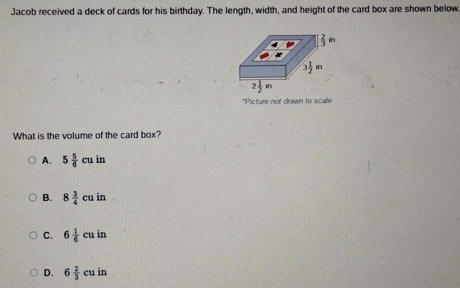 Jacob received a deck of cards for his birthday. The length, width, and height of the card box are shown below.
*Picture not drawn to scale
What is the volume of the card box?
A. 5 5/6 cu in
B. 8 3/4 cu in
C. 6 1/6 cu in
D. 6 2/3 cuin