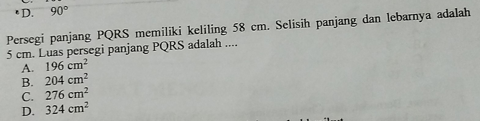 D. 90°
Persegi panjang PQRS memiliki keliling 58 cm. Selisih panjang dan lebarnya adalah
5 cm. Luas persegi panjang PQRS adalah ....
A. 196cm^2
B. 204cm^2
C. 276cm^2
D. 324cm^2