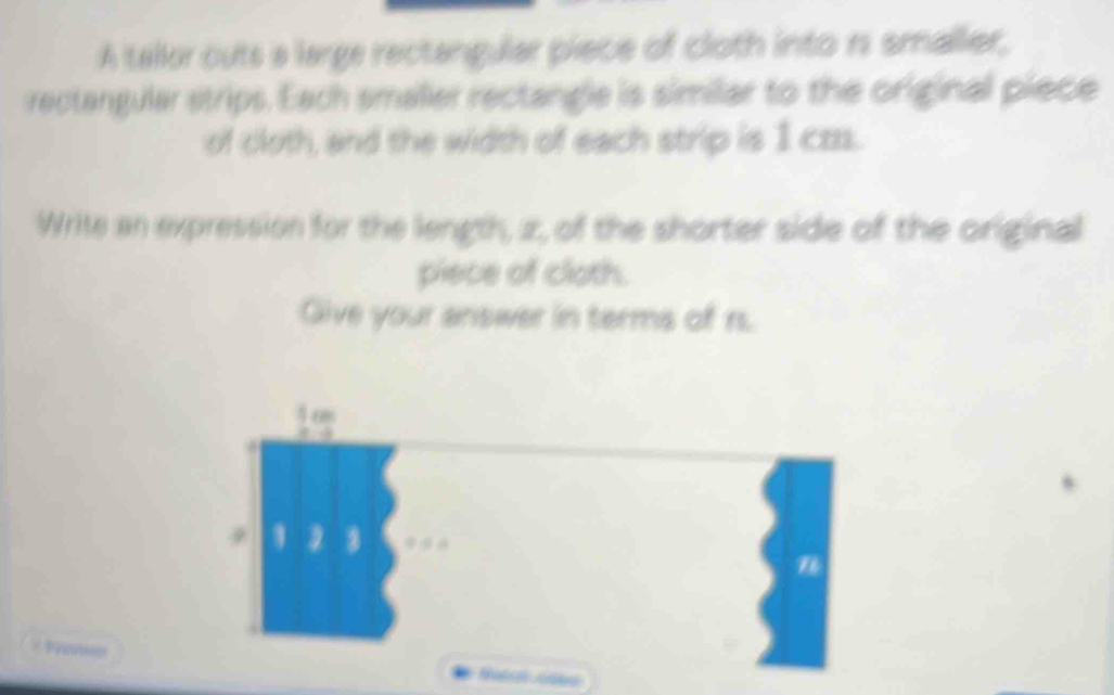 A tallor outs a large rectangular piece of cloth into rs smaller, 
rectangular strips. Each smaller rectangle is similar to the original piece 
of cloth, and the width of each strip is 1 cz. 
Write an expression for the length, z, of the shorter side of the original 
piece of cloth. 
Give your answer in terms of rs.
16s
0
1 3