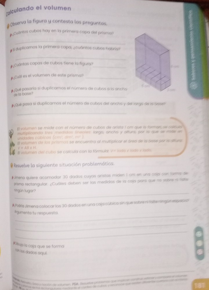 Calculando el volumen
Observa la figura y contesta las preguntas.
#¿Cuántos cubos hay en la primera capa del prisma?
_
#Si duplicamos la primera capa, ¿cuántos cubos nabría?
_
¿Cuántas capas de cubos tiene la figura?_
#¿Cual es el volumen de este prisma?_
#¿Qué pasaría si duplicamos el número de cubos a lo ancho 
_
de la base?
#¿Qué pasa si duplicamos el número de cubos del ancho y del lorgo de la bose?
_
El volumen se mide con el número de cubos de arista 1 cm que la forman, se calculo
multiplicando tres medidas lineales: largo, ancho y altura, por la que se mide en
unidades cúbicas (cm^3,dm^3,m^3).
El volumen de los prismas se encuentra al multiplicar el área de la base por la altura
V=AB* H
El volumen del cubo se calcula con la fórmula, V= lado x íado x íado,
# Resuelve la siguiente situación problemática.
#Jimena quiere acomodar 30 dados cuyas aristas miden 1 cm en una caja con forma de
prisma rectangular. ¿Cuáles deben ser las medidas de la caja para que no sobre nº falte
_
ningún lugar?
# ¿Podría Jimena colocar los 30 dados en una caja cúbica sin que sobre ni falte ningún espacio?
_
Argumenta tu respuesta.
_
_
#Dibuja la caja que se forma
con los dados aquí.
Meda Nemetio área y nación de uslumen. PDA. Resuelve problemos que implican constrie esfimar c combaa elvslume
ledely plimón rentos recionacloes mediante el canted de cobos y msonoce que eeten dfelentes s erpos con eumne